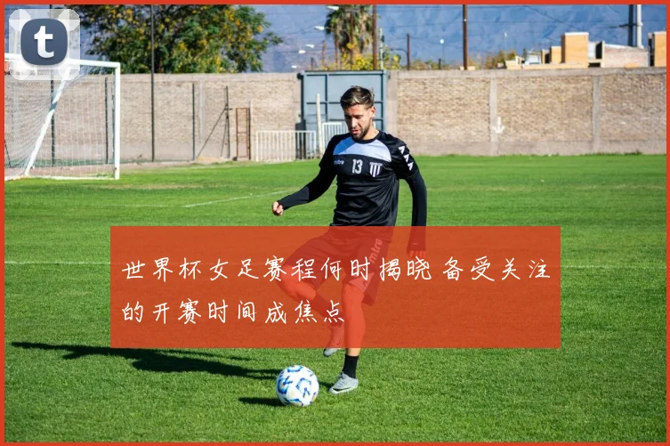 世界杯女足赛程何时揭晓 备受关注的开赛时间成焦点