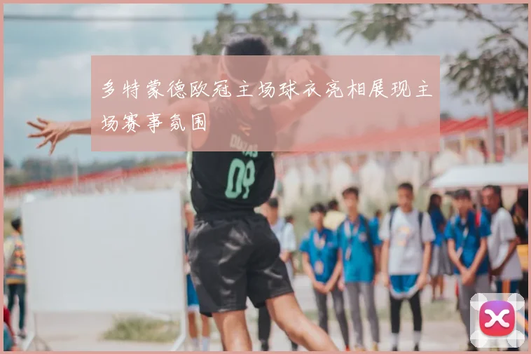 多特蒙德欧冠主场球衣亮相展现主场赛事氛围