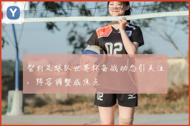 智利足球队世界杯备战动态引关注，阵容调整成焦点