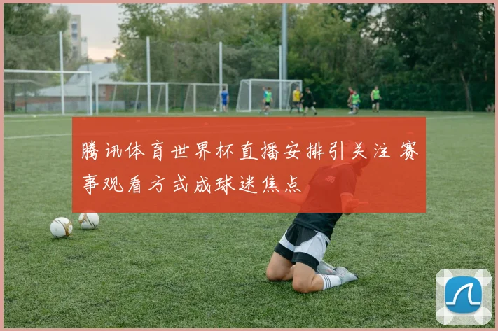 腾讯体育世界杯直播安排引关注 赛事观看方式成球迷焦点