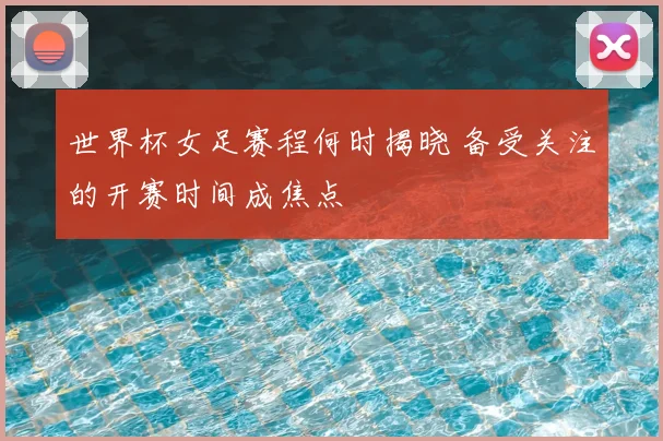 世界杯女足赛程何时揭晓 备受关注的开赛时间成焦点