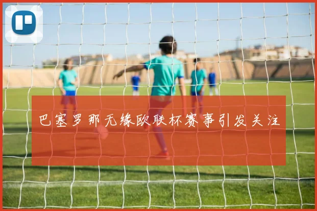 巴塞罗那无缘欧联杯赛事引发关注