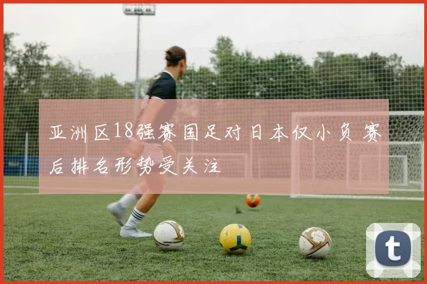 亚洲区18强赛国足对日本仅小负 赛后排名形势受关注