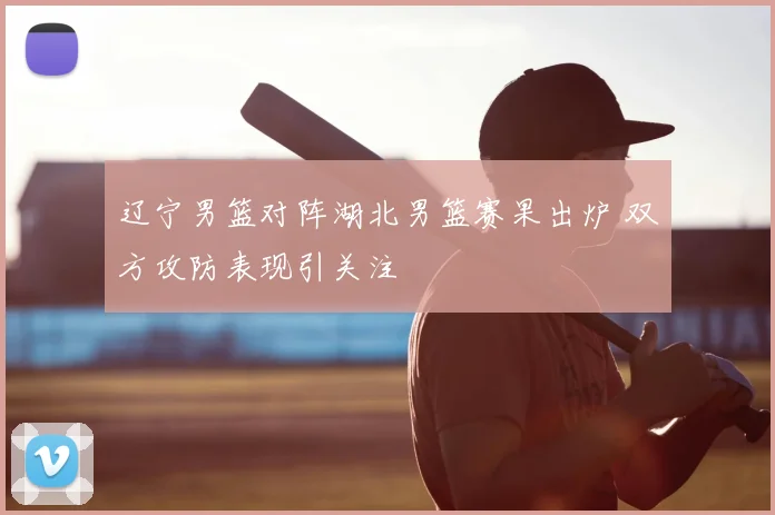 辽宁男篮对阵湖北男篮赛果出炉 双方攻防表现引关注