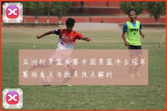 亚洲杯男篮决赛中国男篮冲击冠军赛场看点与胜负焦点解析