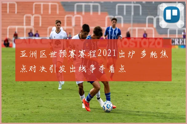 亚洲区世预赛赛程2021出炉 多轮焦点对决引发出线争夺看点