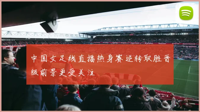 中国女足线直播热身赛逆转取胜晋级前景更受关注