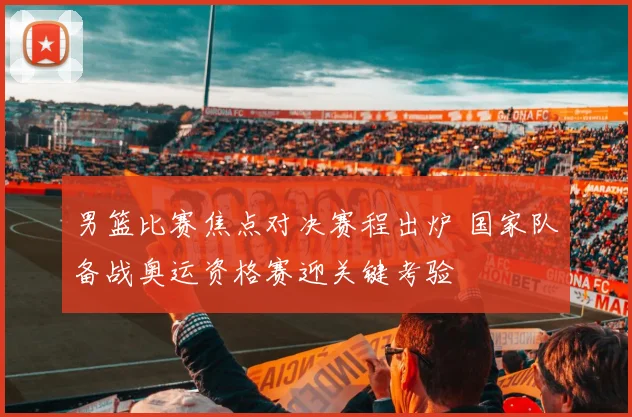 男篮比赛焦点对决赛程出炉 国家队备战奥运资格赛迎关键考验