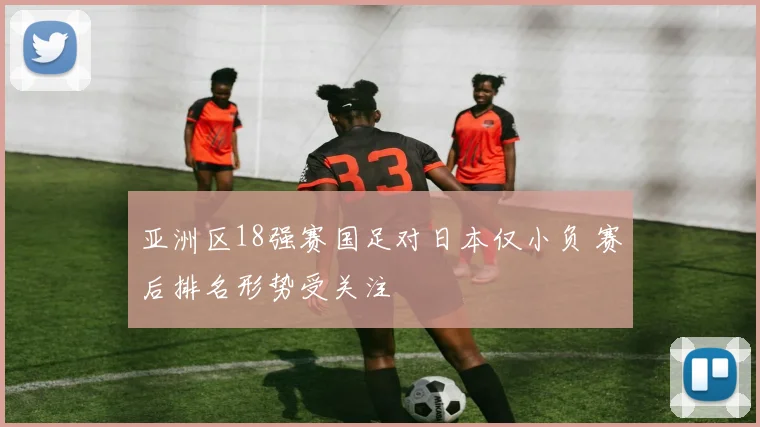 亚洲区18强赛国足对日本仅小负 赛后排名形势受关注