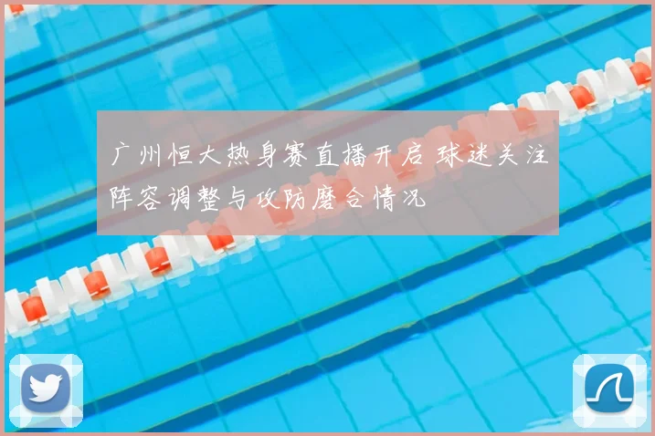 广州恒大热身赛直播开启 球迷关注阵容调整与攻防磨合情况