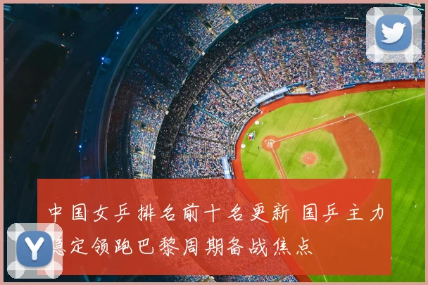 中国女乒排名前十名更新 国乒主力稳定领跑巴黎周期备战焦点