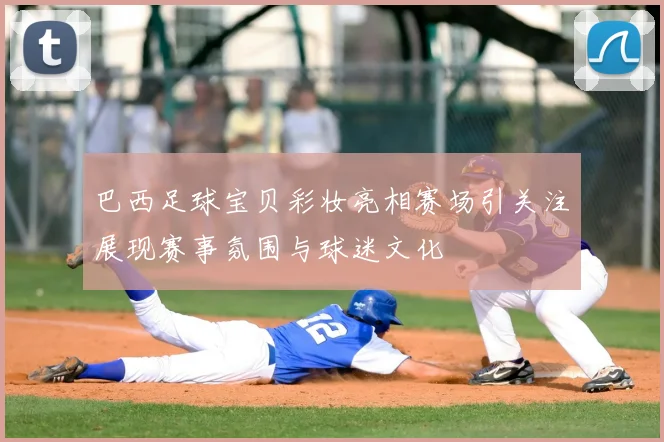 巴西足球宝贝彩妆亮相赛场引关注展现赛事氛围与球迷文化