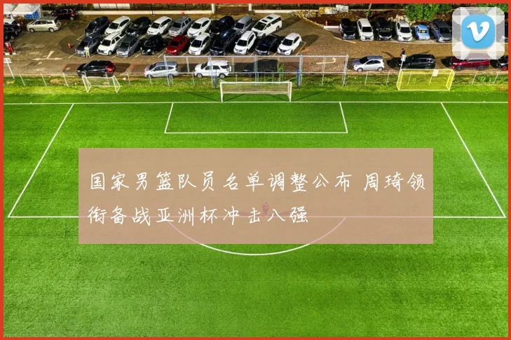 国家男篮队员名单调整公布 周琦领衔备战亚洲杯冲击八强