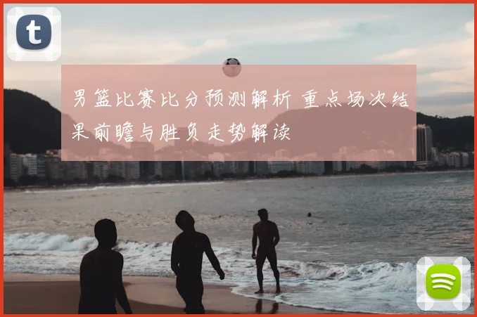 男篮比赛比分预测解析 重点场次结果前瞻与胜负走势解读