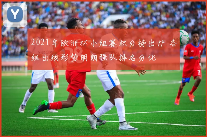 2021年欧洲杯小组赛积分榜出炉 各组出线形势明朗强队排名分化