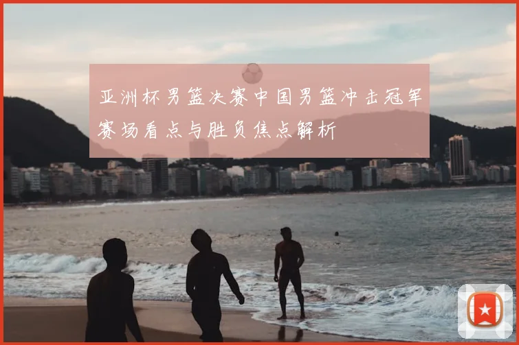 亚洲杯男篮决赛中国男篮冲击冠军赛场看点与胜负焦点解析