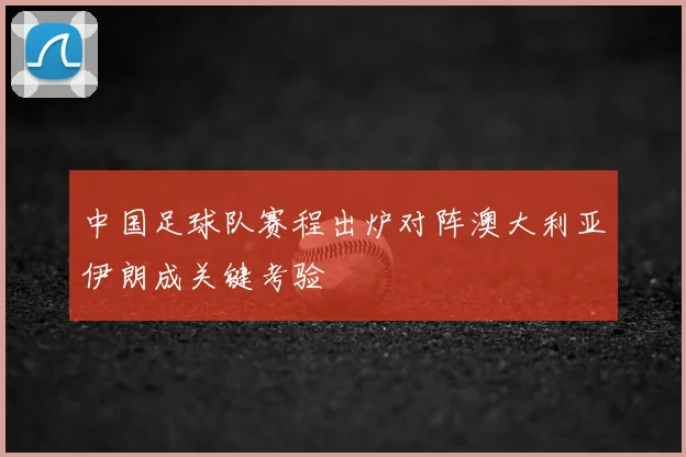 中国足球队赛程出炉对阵澳大利亚伊朗成关键考验