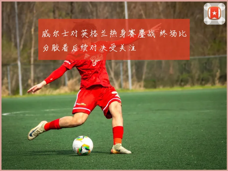 威尔士对英格兰热身赛鏖战 终场比分胶着后续对决受关注