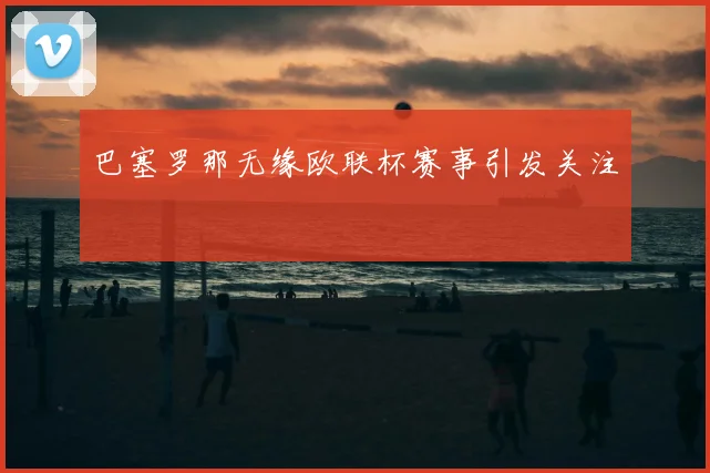 巴塞罗那无缘欧联杯赛事引发关注