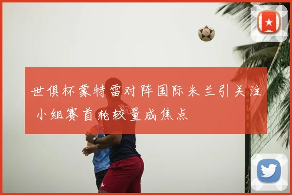 世俱杯蒙特雷对阵国际米兰引关注 小组赛首轮较量成焦点