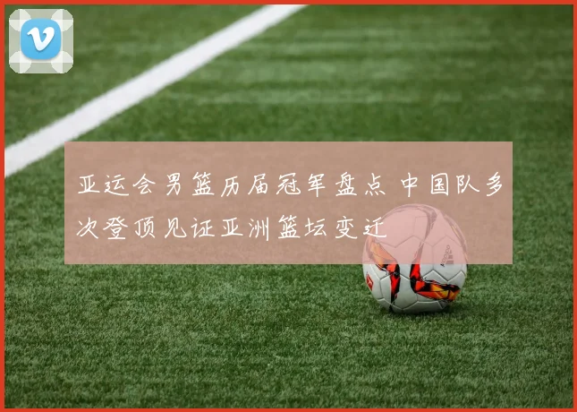 亚运会男篮历届冠军盘点 中国队多次登顶见证亚洲篮坛变迁