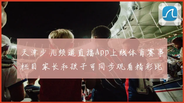 天津少儿频道直播App上线体育赛事栏目 家长和孩子可同步观看精彩比赛直播